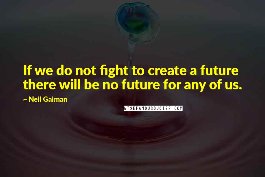 Neil Gaiman Quotes: If we do not fight to create a future there will be no future for any of us.