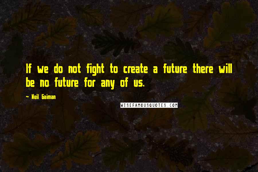 Neil Gaiman Quotes: If we do not fight to create a future there will be no future for any of us.