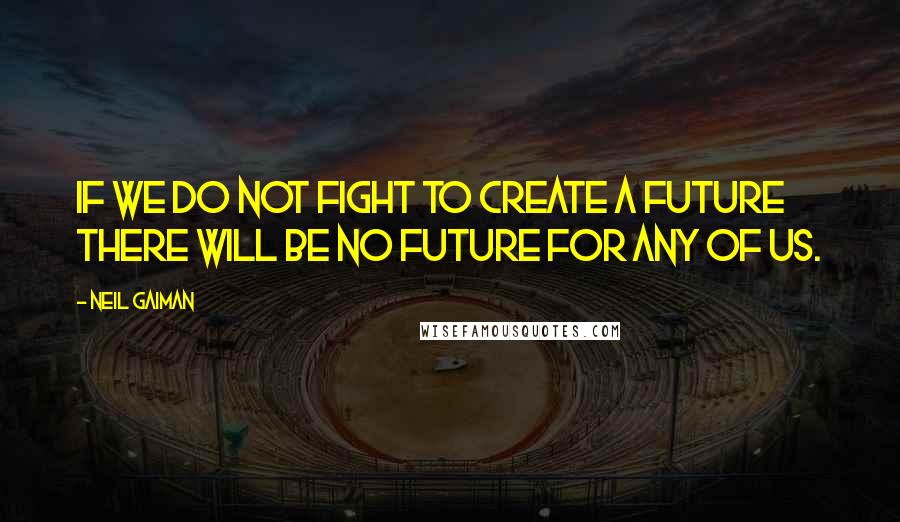 Neil Gaiman Quotes: If we do not fight to create a future there will be no future for any of us.
