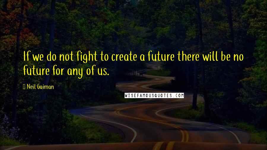 Neil Gaiman Quotes: If we do not fight to create a future there will be no future for any of us.