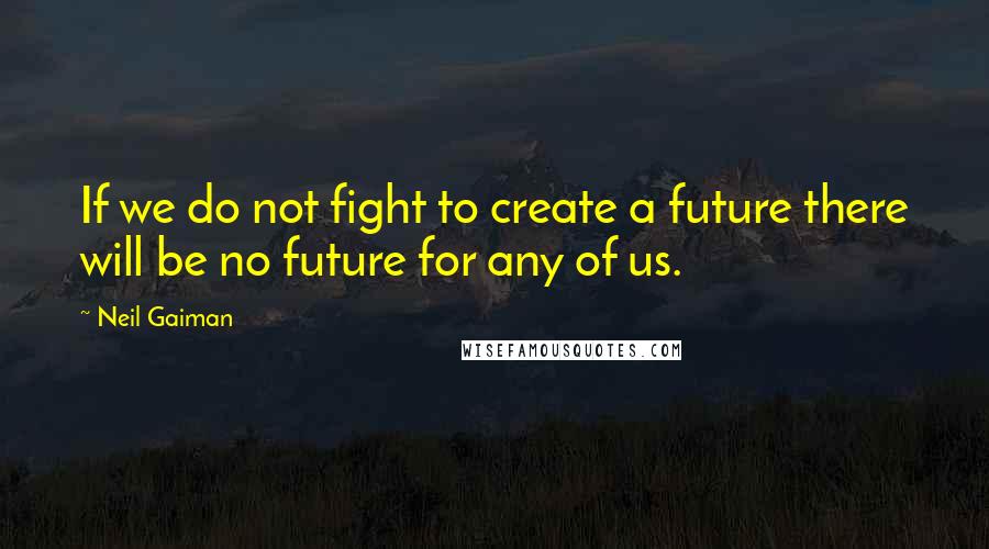 Neil Gaiman Quotes: If we do not fight to create a future there will be no future for any of us.