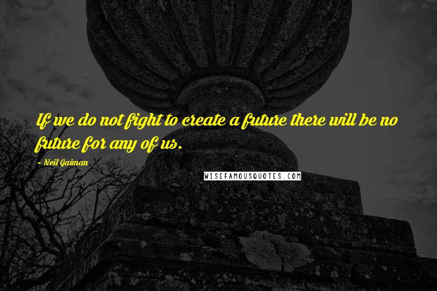 Neil Gaiman Quotes: If we do not fight to create a future there will be no future for any of us.