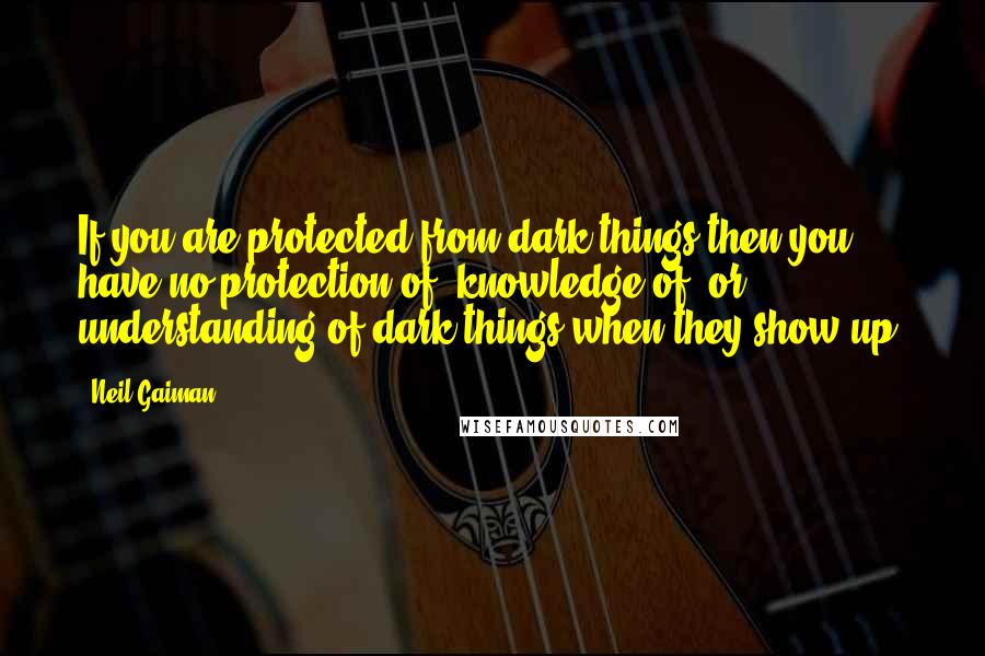 Neil Gaiman Quotes: If you are protected from dark things then you have no protection of, knowledge of, or understanding of dark things when they show up.