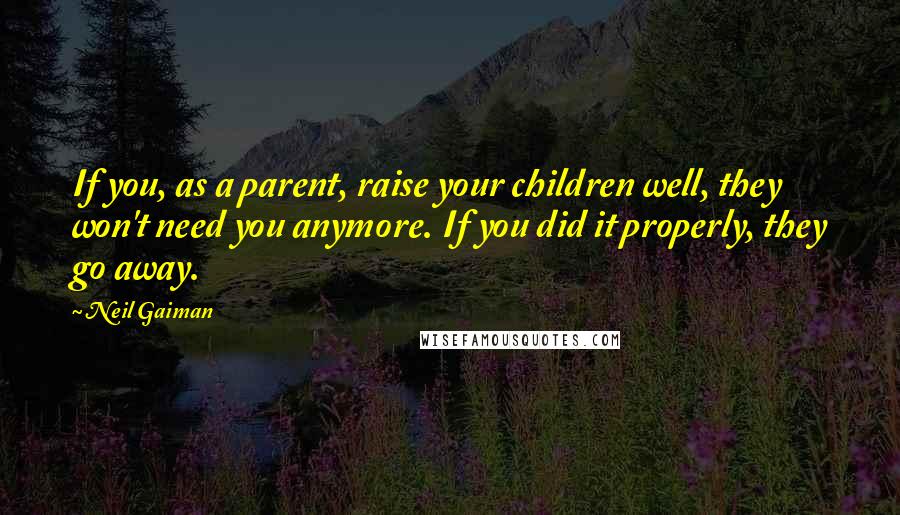 Neil Gaiman Quotes: If you, as a parent, raise your children well, they won't need you anymore. If you did it properly, they go away.