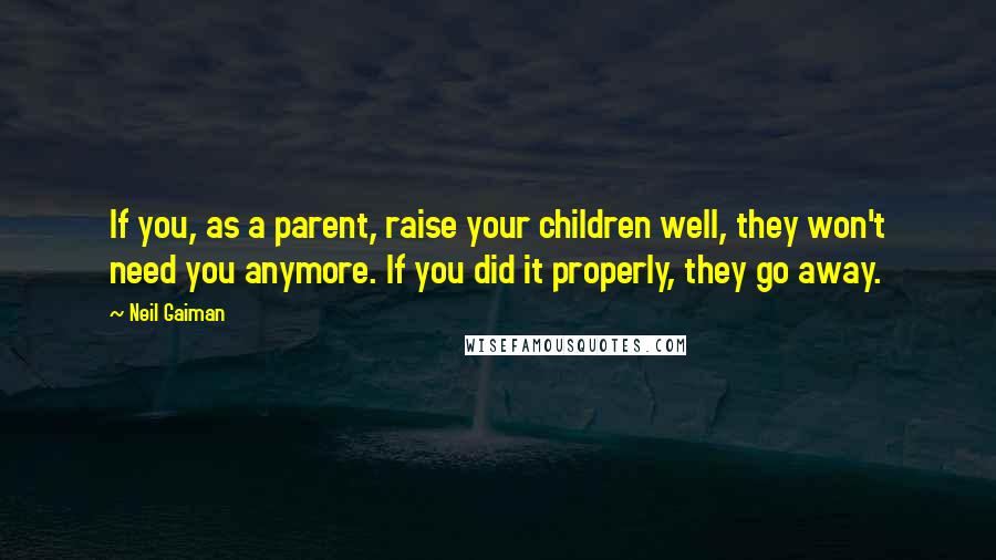 Neil Gaiman Quotes: If you, as a parent, raise your children well, they won't need you anymore. If you did it properly, they go away.