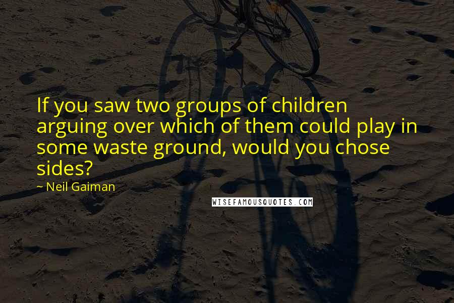 Neil Gaiman Quotes: If you saw two groups of children arguing over which of them could play in some waste ground, would you chose sides?