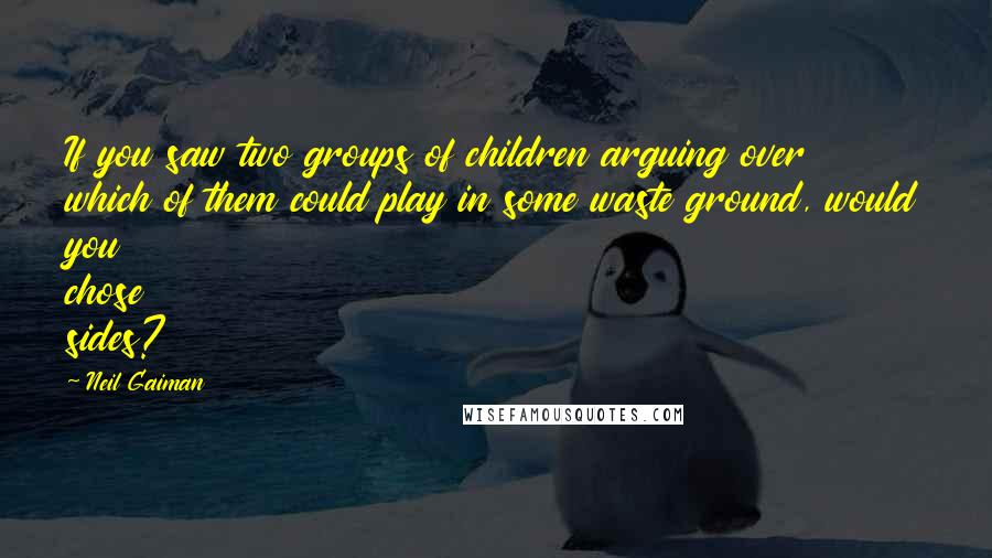 Neil Gaiman Quotes: If you saw two groups of children arguing over which of them could play in some waste ground, would you chose sides?