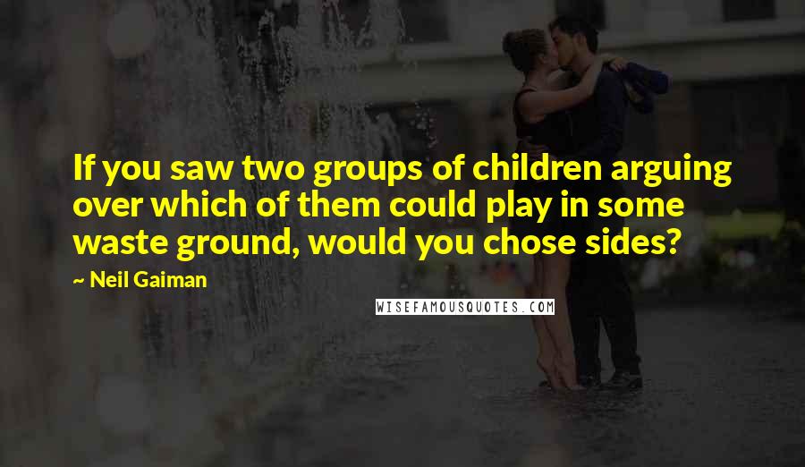 Neil Gaiman Quotes: If you saw two groups of children arguing over which of them could play in some waste ground, would you chose sides?