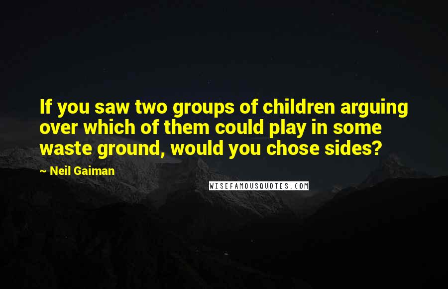 Neil Gaiman Quotes: If you saw two groups of children arguing over which of them could play in some waste ground, would you chose sides?