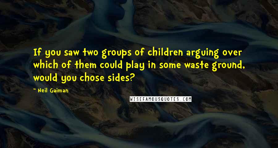 Neil Gaiman Quotes: If you saw two groups of children arguing over which of them could play in some waste ground, would you chose sides?