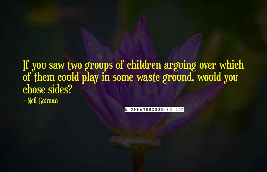 Neil Gaiman Quotes: If you saw two groups of children arguing over which of them could play in some waste ground, would you chose sides?