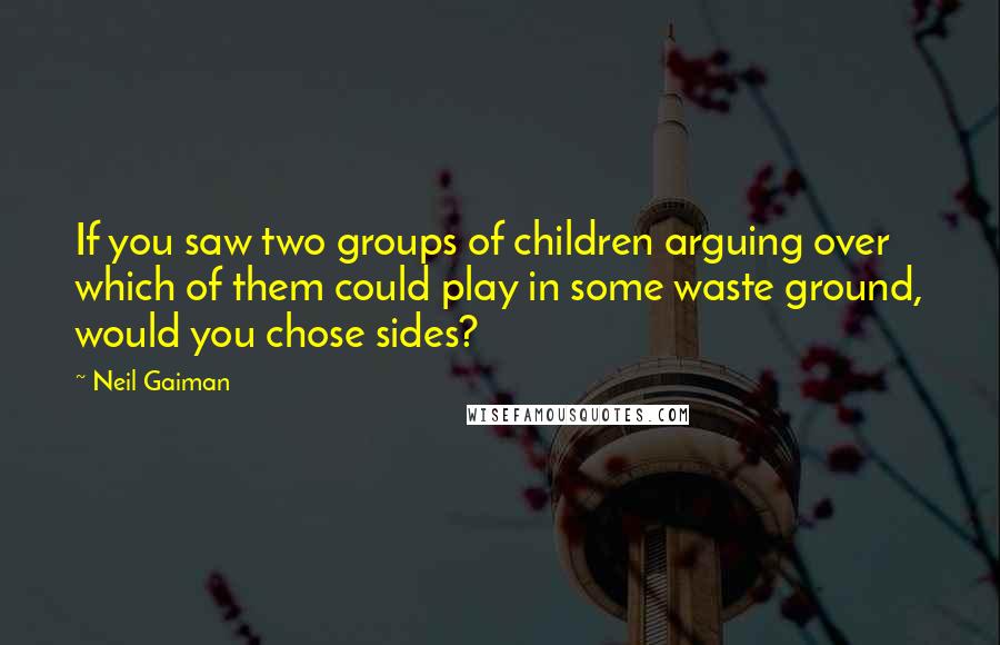 Neil Gaiman Quotes: If you saw two groups of children arguing over which of them could play in some waste ground, would you chose sides?