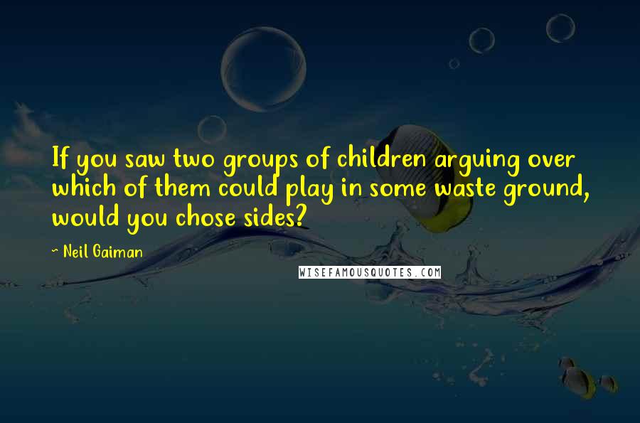 Neil Gaiman Quotes: If you saw two groups of children arguing over which of them could play in some waste ground, would you chose sides?