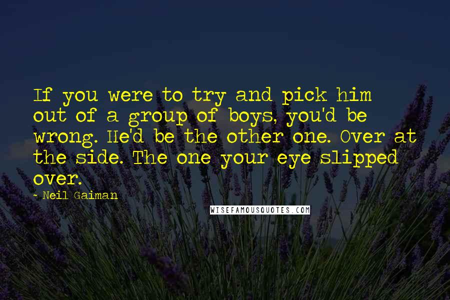 Neil Gaiman Quotes: If you were to try and pick him out of a group of boys, you'd be wrong. He'd be the other one. Over at the side. The one your eye slipped over.