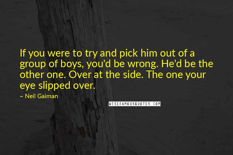 Neil Gaiman Quotes: If you were to try and pick him out of a group of boys, you'd be wrong. He'd be the other one. Over at the side. The one your eye slipped over.