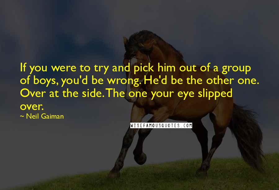 Neil Gaiman Quotes: If you were to try and pick him out of a group of boys, you'd be wrong. He'd be the other one. Over at the side. The one your eye slipped over.