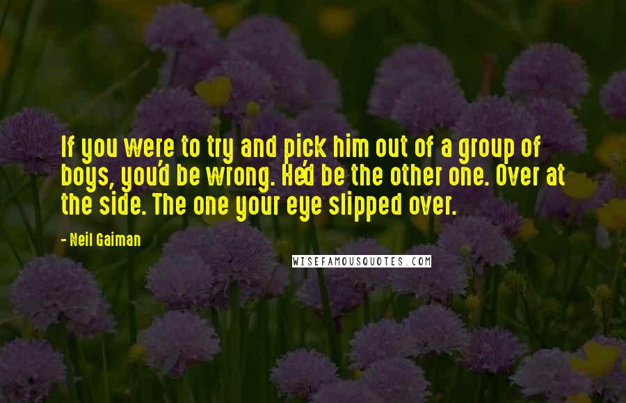 Neil Gaiman Quotes: If you were to try and pick him out of a group of boys, you'd be wrong. He'd be the other one. Over at the side. The one your eye slipped over.