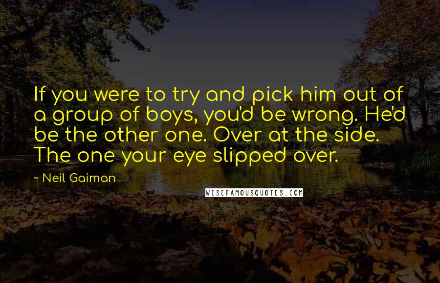 Neil Gaiman Quotes: If you were to try and pick him out of a group of boys, you'd be wrong. He'd be the other one. Over at the side. The one your eye slipped over.