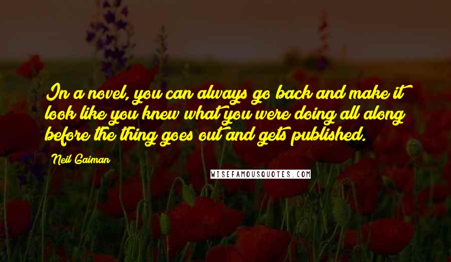 Neil Gaiman Quotes: In a novel, you can always go back and make it look like you knew what you were doing all along before the thing goes out and gets published.