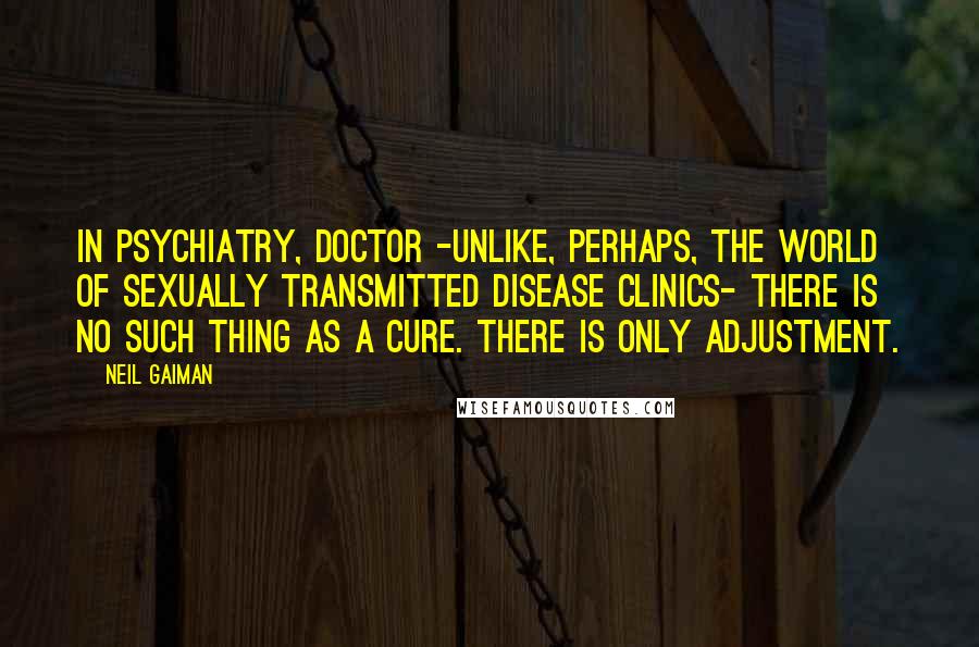 Neil Gaiman Quotes: In psychiatry, Doctor -unlike, perhaps, the world of sexually transmitted disease clinics- there is no such thing as a cure. There is only adjustment.