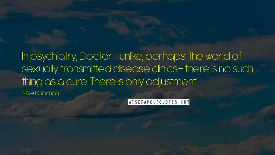 Neil Gaiman Quotes: In psychiatry, Doctor -unlike, perhaps, the world of sexually transmitted disease clinics- there is no such thing as a cure. There is only adjustment.