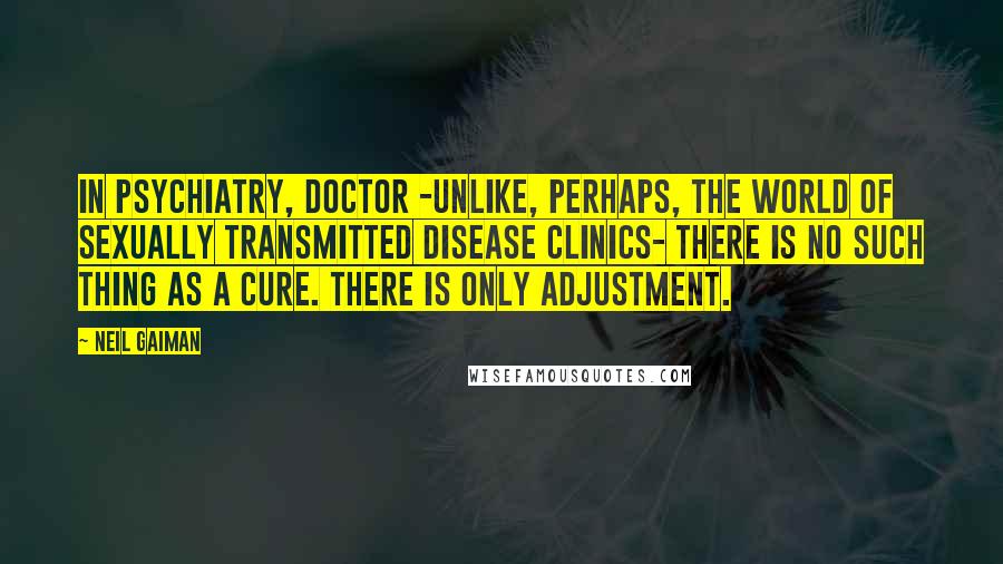 Neil Gaiman Quotes: In psychiatry, Doctor -unlike, perhaps, the world of sexually transmitted disease clinics- there is no such thing as a cure. There is only adjustment.