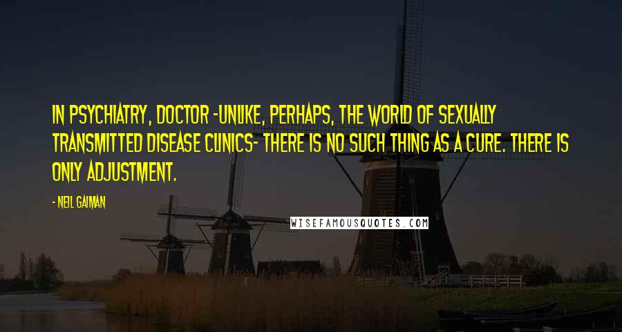 Neil Gaiman Quotes: In psychiatry, Doctor -unlike, perhaps, the world of sexually transmitted disease clinics- there is no such thing as a cure. There is only adjustment.