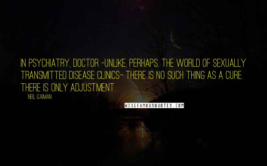 Neil Gaiman Quotes: In psychiatry, Doctor -unlike, perhaps, the world of sexually transmitted disease clinics- there is no such thing as a cure. There is only adjustment.