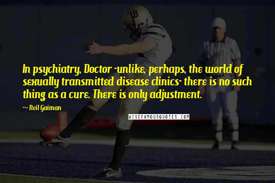 Neil Gaiman Quotes: In psychiatry, Doctor -unlike, perhaps, the world of sexually transmitted disease clinics- there is no such thing as a cure. There is only adjustment.