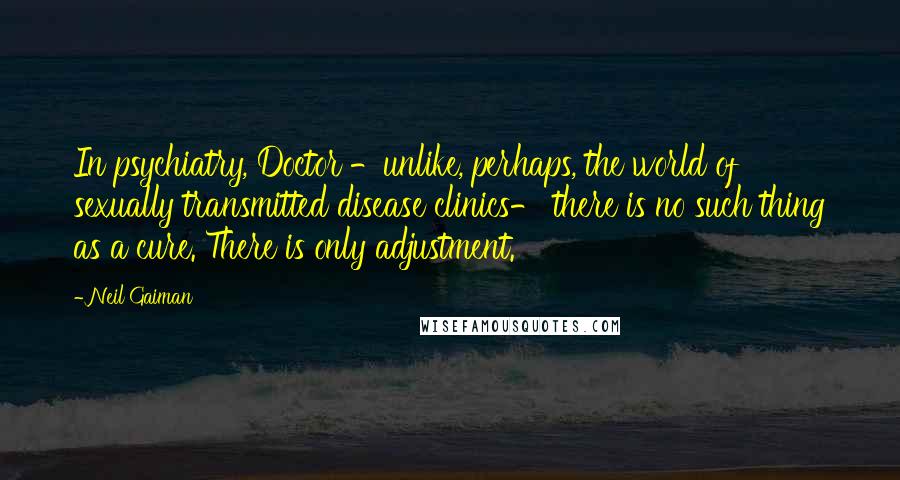 Neil Gaiman Quotes: In psychiatry, Doctor -unlike, perhaps, the world of sexually transmitted disease clinics- there is no such thing as a cure. There is only adjustment.