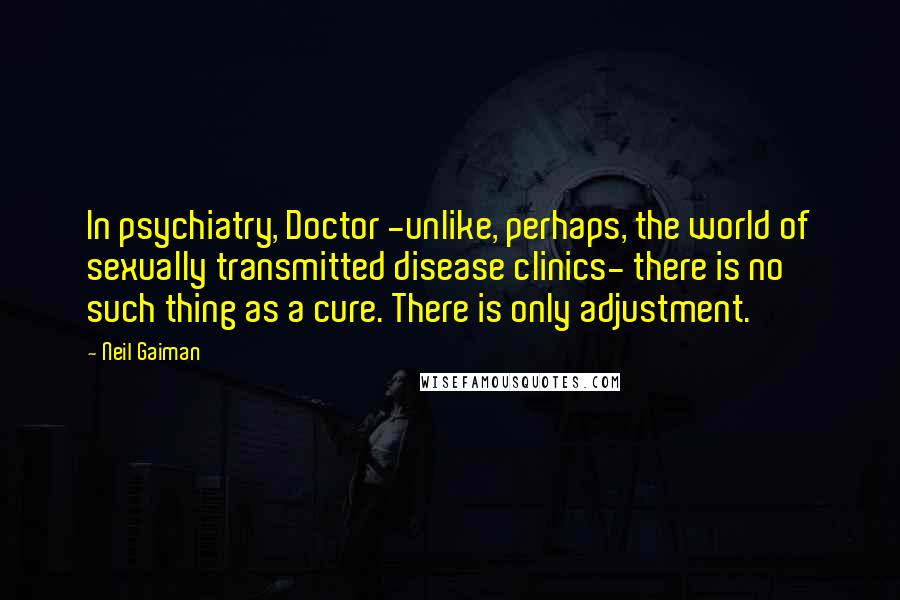 Neil Gaiman Quotes: In psychiatry, Doctor -unlike, perhaps, the world of sexually transmitted disease clinics- there is no such thing as a cure. There is only adjustment.