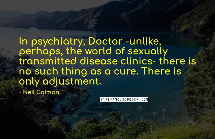 Neil Gaiman Quotes: In psychiatry, Doctor -unlike, perhaps, the world of sexually transmitted disease clinics- there is no such thing as a cure. There is only adjustment.