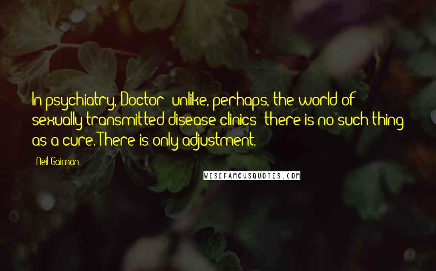 Neil Gaiman Quotes: In psychiatry, Doctor -unlike, perhaps, the world of sexually transmitted disease clinics- there is no such thing as a cure. There is only adjustment.