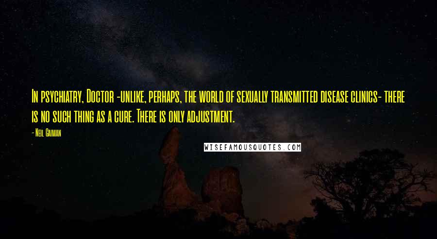 Neil Gaiman Quotes: In psychiatry, Doctor -unlike, perhaps, the world of sexually transmitted disease clinics- there is no such thing as a cure. There is only adjustment.