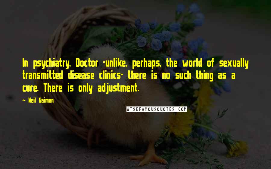 Neil Gaiman Quotes: In psychiatry, Doctor -unlike, perhaps, the world of sexually transmitted disease clinics- there is no such thing as a cure. There is only adjustment.