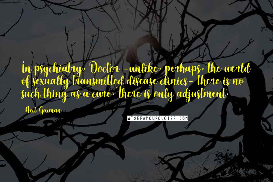 Neil Gaiman Quotes: In psychiatry, Doctor -unlike, perhaps, the world of sexually transmitted disease clinics- there is no such thing as a cure. There is only adjustment.