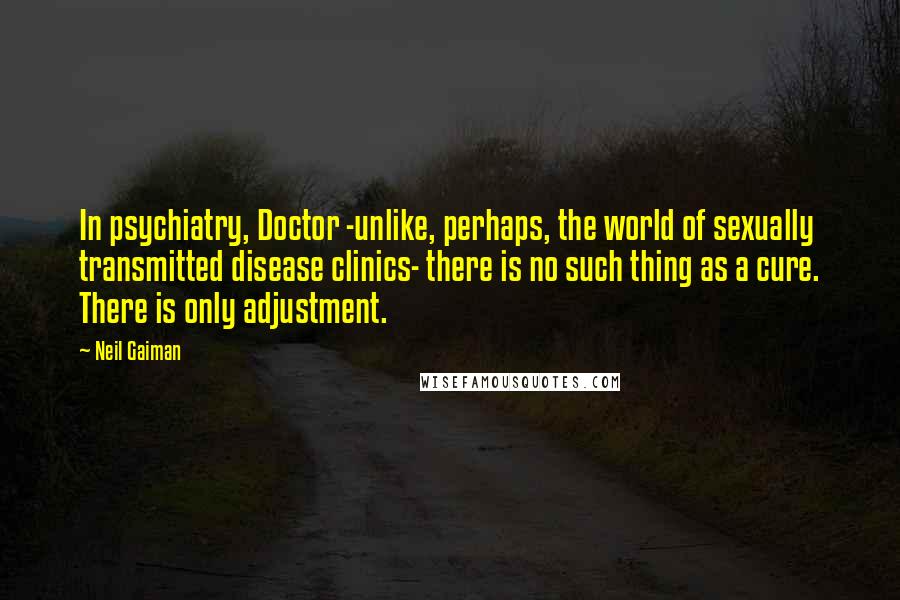 Neil Gaiman Quotes: In psychiatry, Doctor -unlike, perhaps, the world of sexually transmitted disease clinics- there is no such thing as a cure. There is only adjustment.