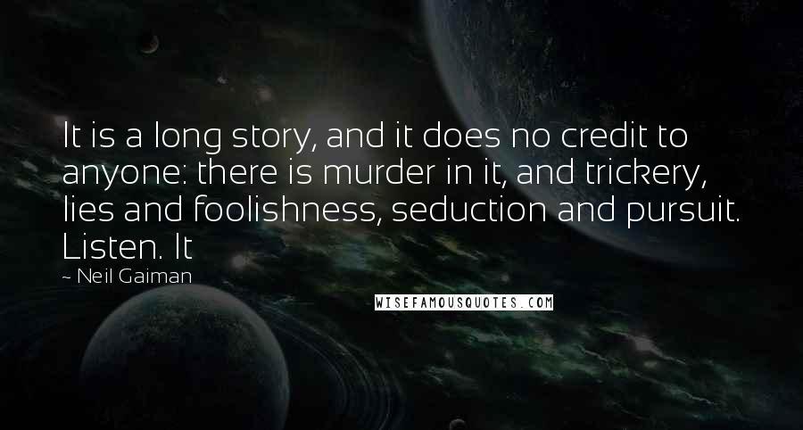 Neil Gaiman Quotes: It is a long story, and it does no credit to anyone: there is murder in it, and trickery, lies and foolishness, seduction and pursuit. Listen. It