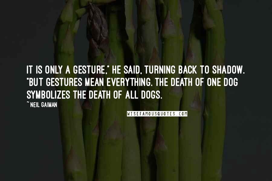 Neil Gaiman Quotes: It is only a gesture," he said, turning back to Shadow. "But gestures mean everything. The death of one dog symbolizes the death of all dogs.