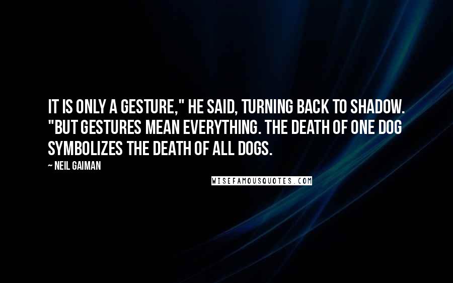 Neil Gaiman Quotes: It is only a gesture," he said, turning back to Shadow. "But gestures mean everything. The death of one dog symbolizes the death of all dogs.