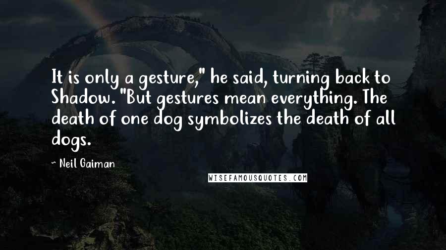 Neil Gaiman Quotes: It is only a gesture," he said, turning back to Shadow. "But gestures mean everything. The death of one dog symbolizes the death of all dogs.