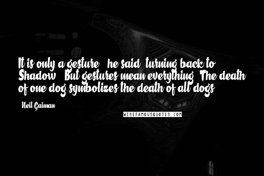 Neil Gaiman Quotes: It is only a gesture," he said, turning back to Shadow. "But gestures mean everything. The death of one dog symbolizes the death of all dogs.