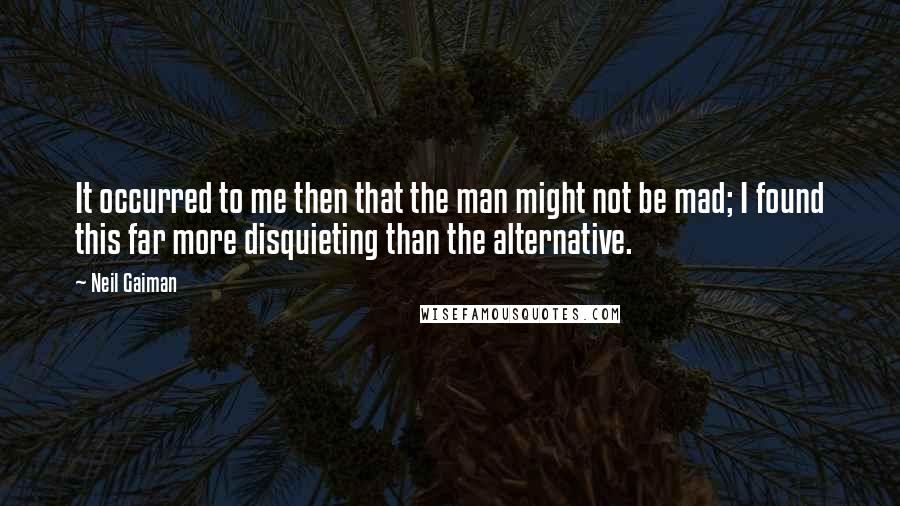 Neil Gaiman Quotes: It occurred to me then that the man might not be mad; I found this far more disquieting than the alternative.