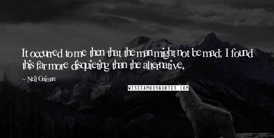 Neil Gaiman Quotes: It occurred to me then that the man might not be mad; I found this far more disquieting than the alternative.