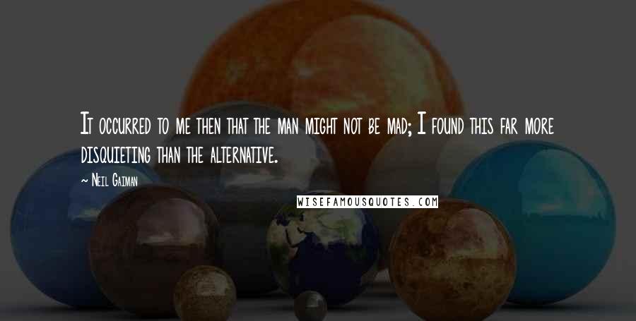 Neil Gaiman Quotes: It occurred to me then that the man might not be mad; I found this far more disquieting than the alternative.