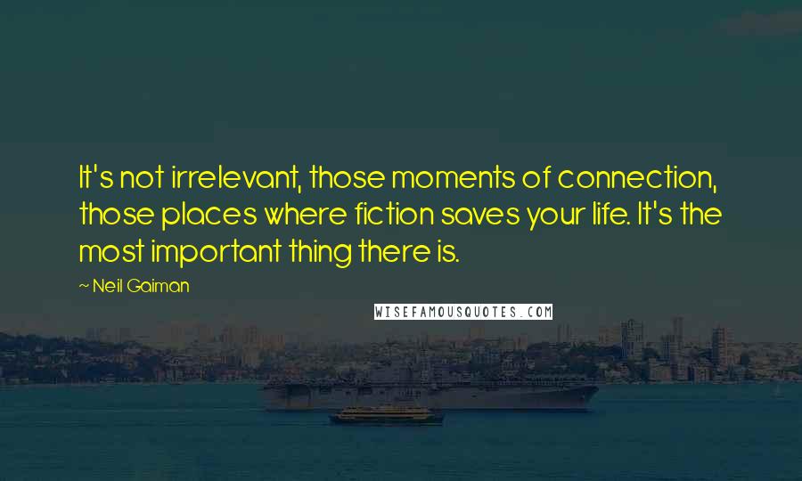 Neil Gaiman Quotes: It's not irrelevant, those moments of connection, those places where fiction saves your life. It's the most important thing there is.