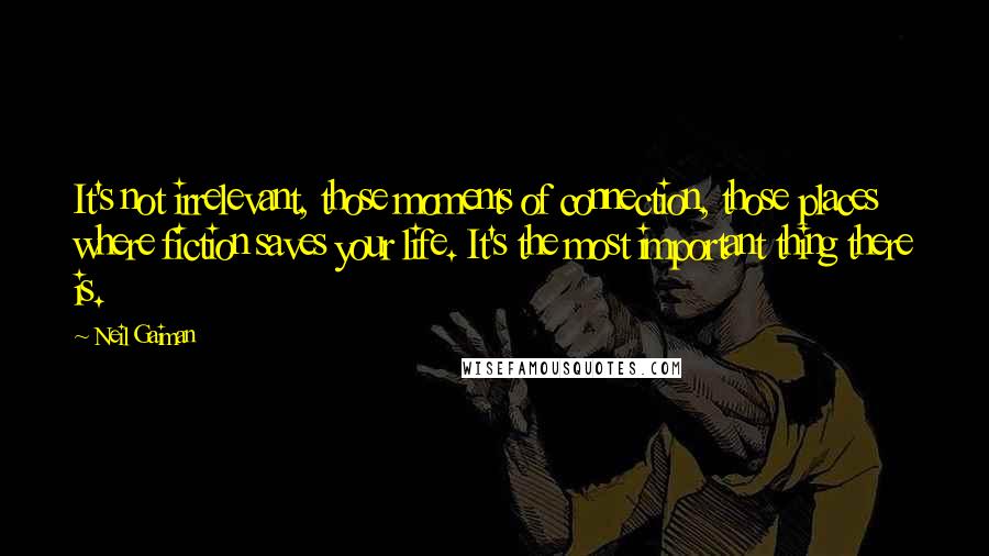 Neil Gaiman Quotes: It's not irrelevant, those moments of connection, those places where fiction saves your life. It's the most important thing there is.