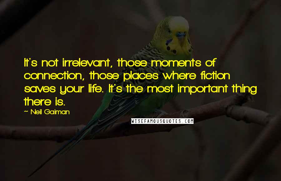 Neil Gaiman Quotes: It's not irrelevant, those moments of connection, those places where fiction saves your life. It's the most important thing there is.
