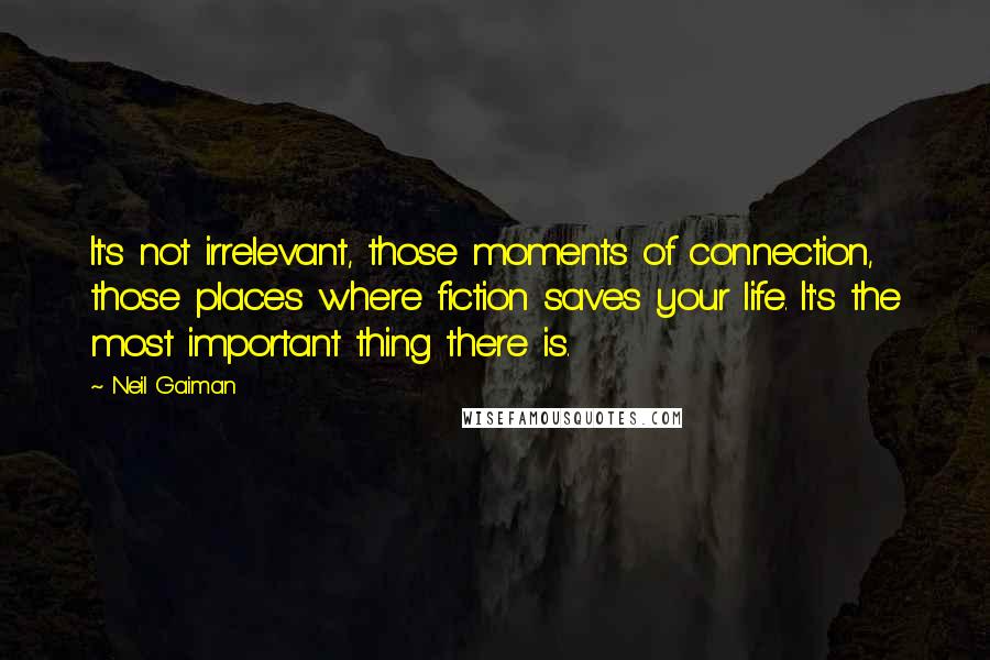 Neil Gaiman Quotes: It's not irrelevant, those moments of connection, those places where fiction saves your life. It's the most important thing there is.