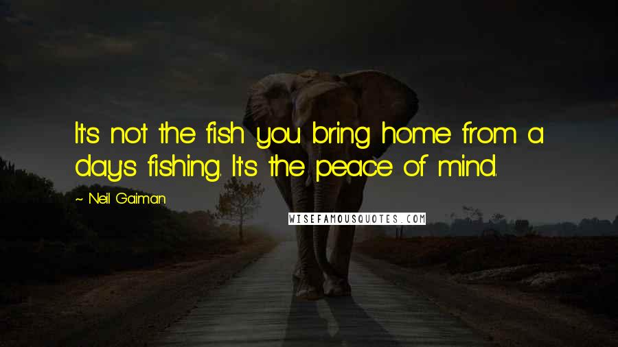 Neil Gaiman Quotes: It's not the fish you bring home from a day's fishing. It's the peace of mind.